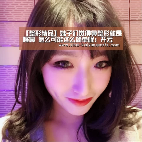 【整形精品】妹子们觉得鼻整形就是隆鼻 怎么可能这么简单呢:开云(图1) 开云App下载